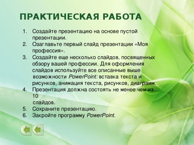 ПРАКТИЧЕСКАЯ РАБОТА Создайте презентацию на основе пустой презентации. Озаглавьте первый слайд презентации «Моя профессия». Создайте еще несколько слайдов, посвященных обзору вашей профессии. Для оформления слайдов используйте все описанные выше  возможности PowerPoint: вставка текста и рисунков, анимация текста, рисунков, диаграмм. Презентация должна состоять не менее чем из 10  слайдов. Сохраните презентацию. Закройте программу PowerPoint.  
