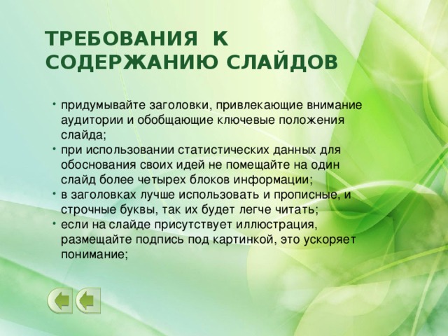Требования к содержанию слайдов придумывайте заголовки, привлекающие внимание аудитории и обобщающие ключевые положения слайда; при использовании статистических данных для обоснования своих идей не помещайте на один слайд более четырех блоков информации; в заголовках лучше использовать и прописные, и строчные буквы, так их будет легче читать; если на слайде присутствует иллюстрация, размещайте подпись под картинкой, это ускоряет понимание;  