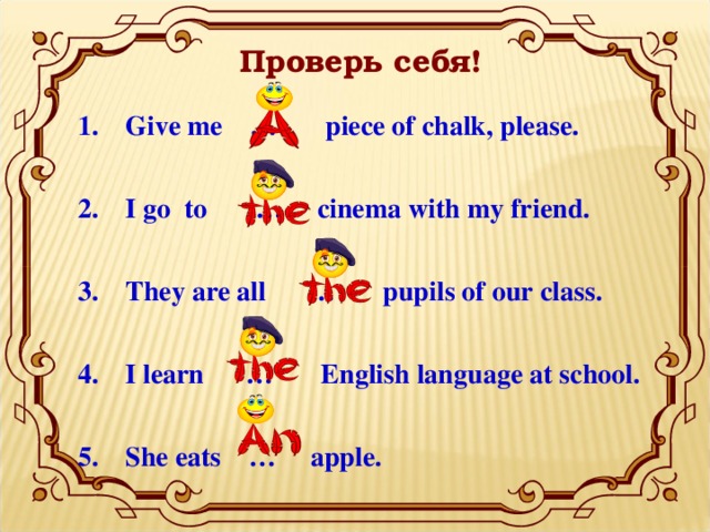 Проверь себя! Give me … piece of chalk, please.  I go to … cinema with my friend.  They are all … pupils of our class.  I learn … English language at school.  She eats … apple.  