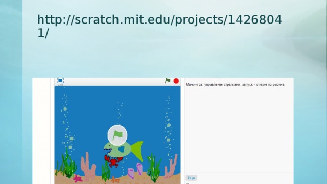 http://scratch.mit.edu/projects/14268041/ Теперь настала пора придумать о чем же будет наша игра. Так как сегодня наше первое занятие по созданию игр, то мы сделаем игру, которую ранее для вас уже создал учитель. Откройте браузер и введите в адресную строку: http://scratch.mit.edu/projects/14268041/ Даю вам пять минут, чтобы посмотреть и разобраться в этой игре. В чем ее смысл?  - Крабик управляемый «стрелочками» убегает от рыбы. Как запускается игра?  - Кликом по рыбе? Что происходит, когда рыба догоняет крабика?  - Рыба говорит «Мнямм» Сворачиваем окно браузера. А теперь давайте подумаем: Сейчас у нас на экране белый фон и спрайт кота. С чего мы начнем создание игры? (далее в зависимости от вариантов детей составляется план работы:  - удаление спрайта;  - добавление фона;  - добавление и поиск нужных спрайтов  - написание программ для каждого из спрайтов) Если учащиеся обратят внимание, что спрайт краба больше рыбы, предложить уменьшить его самостоятельно.  