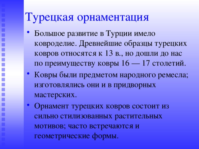 Турецкая орнаментация Большое развитие в Турции имело ковроделие. Древнейшие образцы турецких ковров относятся к 13 в., но дошли до нас по преимуществу ковры 16 — 17 столетий. Ковры были предметом народного ремесла; изготовлялись они и в придворных мастерских. Орнамент турецких ковров состоит из сильно стилизованных растительных мотивов; часто встречаются и геометрические формы. 