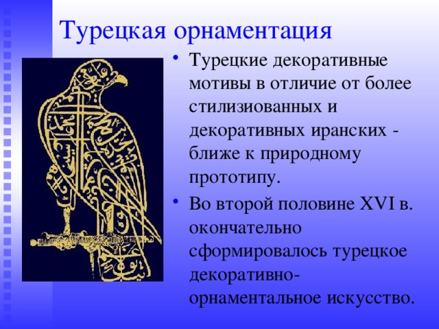 Турецкая орнаментация Турецкие декоративные мотивы в отличие от более стилизиованных и декоративных иранских - ближе к природному прототипу. Во второй половине XVI в. окончательно сформировалось турецкое декоративно-орнаментальное искусство. 
