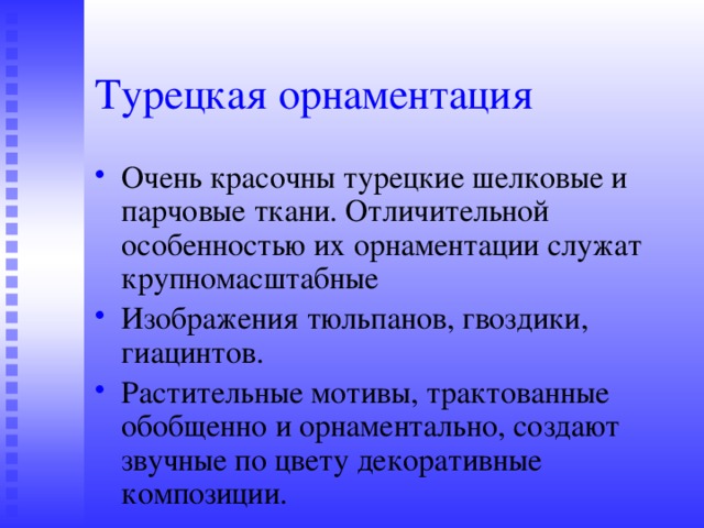 Турецкая орнаментация Очень красочны турецкие шелковые и парчовые ткани. Отличительной особенностью их орнаментации служат крупномасштабные Изображения тюльпанов, гвоздики, гиацинтов. Растительные мотивы, трактованные обобщенно и орнаментально, создают звучные по цвету декоративные композиции. 