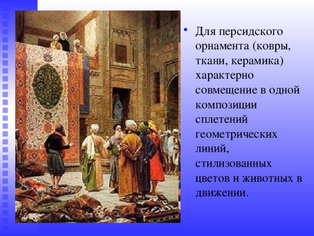 Для персидского орнамента (ковры, ткани, керамика) характерно совмещение в одной композиции сплетений геометрических линий, стилизованных цветов и животных в движении. 