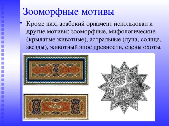 Зооморфные мотивы Кроме них, арабский орнамент использовал и другие мотивы: зооморфные, мифологические (крылатые животные), астральные (луна, солнце, звезды), животный эпос древности, сцены охоты, священное древо жизни. 