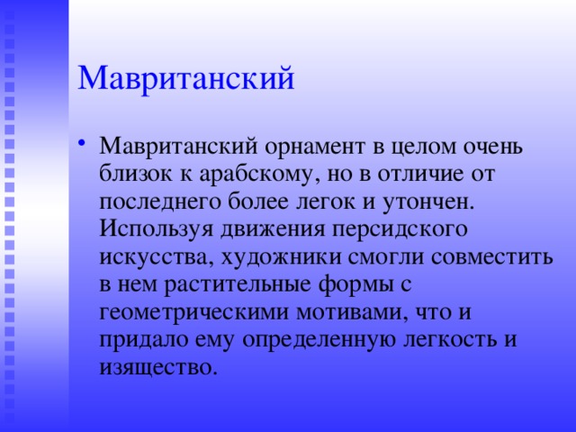 Мавританский Мавританский орнамент в целом очень близок к арабскому, но в отличие от последнего более легок и утончен. Используя движения персидского искусства, художники смогли совместить в нем растительные формы с геометрическими мотивами, что и придало ему определенную легкость и изящество. 