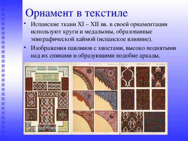 Орнамент в текстиле Испанские ткани XI – XII вв. в своей орнаментации используют круги и медальоны, образованные эпиграфической каймой (испанское влияние). Изображения павлинов с хвостами, высоко поднятыми над их спинами и образующими подобие аркады. 