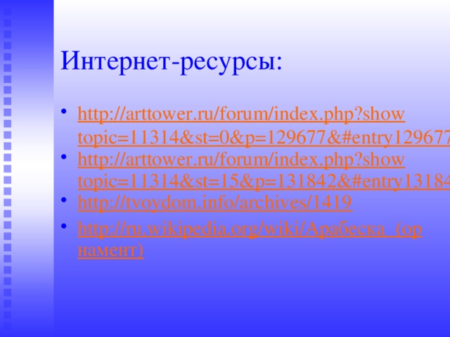 Интернет-ресурсы: http://arttower.ru/forum/index.php?showtopic=11314&st=0&p=129677&#entry129677 http://arttower.ru/forum/index.php?showtopic=11314&st=15&p=131842&#entry131842 http://tvoydom.info/archives/1419 http://ru.wikipedia.org/wiki/Арабеска_(орнамент) 