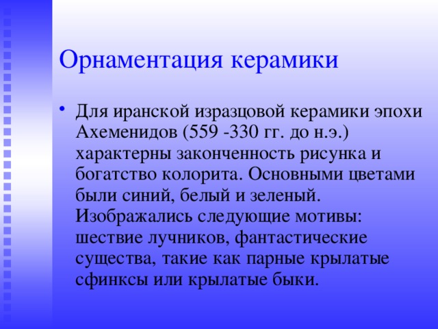 Орнаментация керамики Для иранской изразцовой керамики эпохи Ахеменидов (559 -330 гг. до н.э.) характерны законченность рисунка и богатство колорита. Основными цветами были синий, белый и зеленый. Изображались следующие мотивы: шествие лучников, фантастические существа, такие как парные крылатые сфинксы или крылатые быки. 