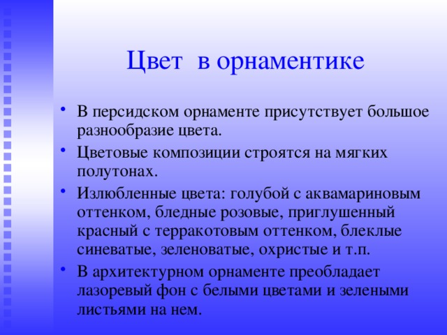 Цвет в орнаментике В персидском орнаменте присутствует большое разнообразие цвета. Цветовые композиции строятся на мягких полутонах. Излюбленные цвета: голубой с аквамариновым оттенком, бледные розовые, приглушенный красный с терракотовым оттенком, блеклые синеватые, зеленоватые, охристые и т.п. В архитектурном орнаменте преобладает лазоревый фон с белыми цветами и зелеными листьями на нем. 