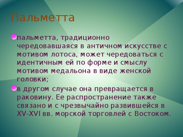 Пальметта пальметта, традиционно чередовавшаяся в античном искусстве с мотивом лотоса, может чередоваться с идентичным ей по форме и смыслу мотивом медальона в виде женской головки; в другом случае она превращается в раковину. Ее распространение также связано и с чрезвычайно развившейся в XV-XVI вв. морской торговлей с Востоком. 