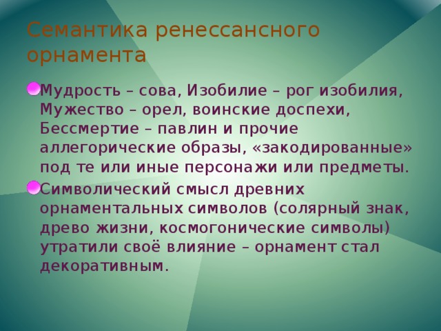 Семантика ренессансного орнамента Мудрость – сова, Изобилие – рог изобилия, Мужество – орел, воинские доспехи, Бессмертие – павлин и прочие аллегорические образы, «закодированные» под те или иные персонажи или предметы. Символический смысл древних орнаментальных символов (солярный знак, древо жизни, космогонические символы) утратили своё влияние – орнамент стал декоративным. 