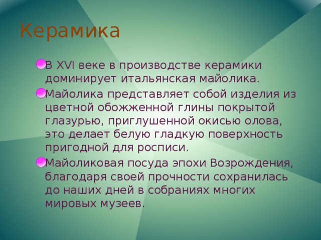 Керамика В XVI веке в производстве керамики доминирует итальянская майолика. Майолика представляет собой изделия из цветной обожженной глины покрытой глазурью, приглушенной окисью олова, это делает белую гладкую поверхность пригодной для росписи. Майоликовая посуда эпохи Возрождения, благодаря своей прочности сохранилась до наших дней в собраниях многих мировых музеев. 