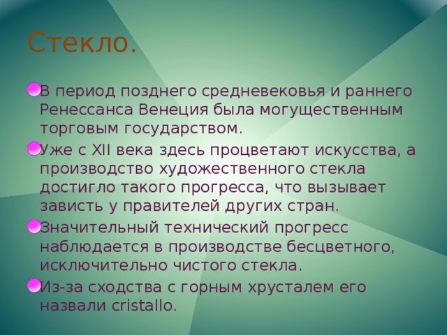 Стекло. В период позднего средневековья и раннего Ренессанса Венеция была могущественным торговым государством. Уже с XII века здесь процветают искусства, а производство художественного стекла достигло такого прогресса, что вызывает зависть у правителей других стран. Значительный технический прогресс наблюдается в производстве бесцветного, исключительно чистого стекла. Из-за сходства с горным хрусталем его назвали cristallo. 