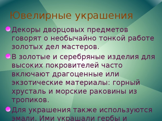 Ювелирные украшения Декоры дворцовых предметов говорят о необычайно тонкой работе золотых дел мастеров. В золотые и серебряные изделия для высоких покровителей часто включают драгоценные или экзотические материалы: горный хрусталь и морские раковины из тропиков. Для украшения также используются эмали. Ими украшали гербы и медальоны; иногда применяются цветные эмалевые пластинки. 