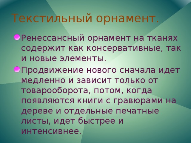 Текстильный орнамент. Ренессансный орнамент на тканях содержит как консервативные, так и новые элементы. Продвижение нового сначала идет медленно и зависит только от товарооборота, потом, когда появляются книги с гравюрами на дереве и отдельные печатные листы, идет быстрее и интенсивнее. 