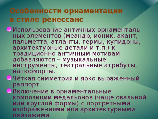 Особенности орнаментации  в стиле ренессанс Использование античных орнаменталь ных элементов (меандр, ионик, акант, пальметта, атланты, гермы, купидоны, архитектурные детали и т.п.) к традиционно античным мотивам добавляются – музыкальные инструменты, театральные атрибуты, натюрморты. Чёткая симметрия и ярко выраженный раппорт. Включение в орнаментальные композиции медальонов (чаще овальной или круглой формы) с портретными изображениями или архитектурными пейзажами. Ковровость орнамента на поверхности декорируемого изделия. 