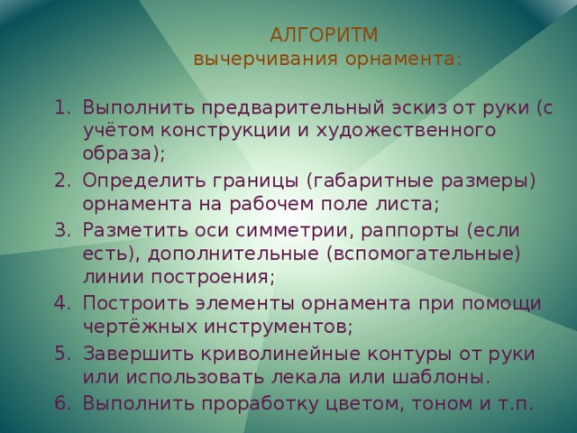 АЛГОРИТМ  вычерчивания орнамента: Выполнить предварительный эскиз от руки (с учётом конструкции и художественного образа); Определить границы (габаритные размеры) орнамента на рабочем поле листа; Разметить оси симметрии, раппорты (если есть), дополнительные (вспомогательные) линии построения; Построить элементы орнамента при помощи чертёжных инструментов; Завершить криволинейные контуры от руки или использовать лекала или шаблоны. Выполнить проработку цветом, тоном и т.п. 