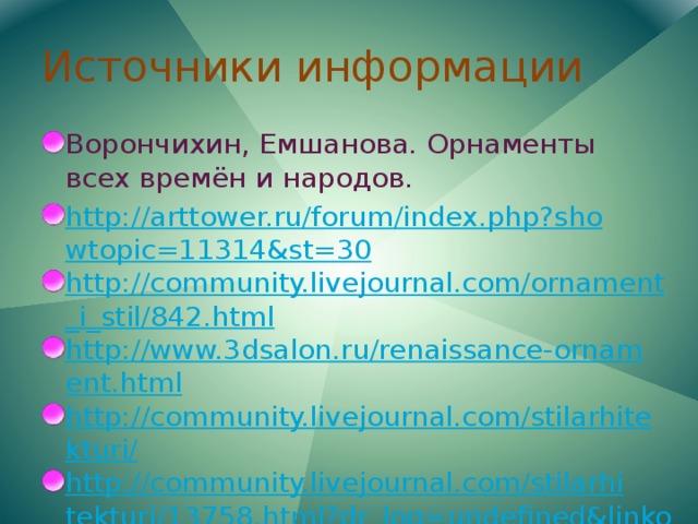Источники информации Ворончихин, Емшанова. Орнаменты всех времён и народов. http://arttower.ru/forum/index.php?showtopic=11314&st=30 http://community.livejournal.com/ornament_i_stil/842.html http://www.3dsalon.ru/renaissance-ornament.html http://community.livejournal.com/stilarhitekturi/ http://community.livejournal.com/stilarhitekturi/13758.html?dr_log=undefined&linkout=http%3A//pics.livejournal.com/uchitelj/pic/0023z970 http://community.livejournal.com/stilarhitekturi/11009.html http://www.simvolika.org/mars_085_5.htm 