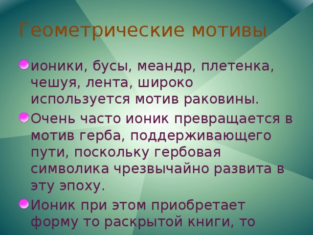 Геометрические мотивы ионики, бусы, меандр, плетенка, чешуя, лента, широко используется мотив раковины. Очень часто ионик превращается в мотив герба, поддерживающего пути, поскольку гербовая символика чрезвычайно развита в эту эпоху. Ионик при этом приобретает форму то раскрытой книги, то кирасы или щита. 