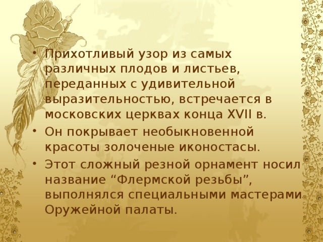 Прихотливый узор из самых различных плодов и листьев, переданных с удивительной выразительностью, встречается в московских церквах конца XVII в. Он покрывает необыкновенной красоты золоченые иконостасы. Этот сложный резной орнамент носил название “Флермской резьбы”, выполнялся специальными мастерами Оружейной палаты. 