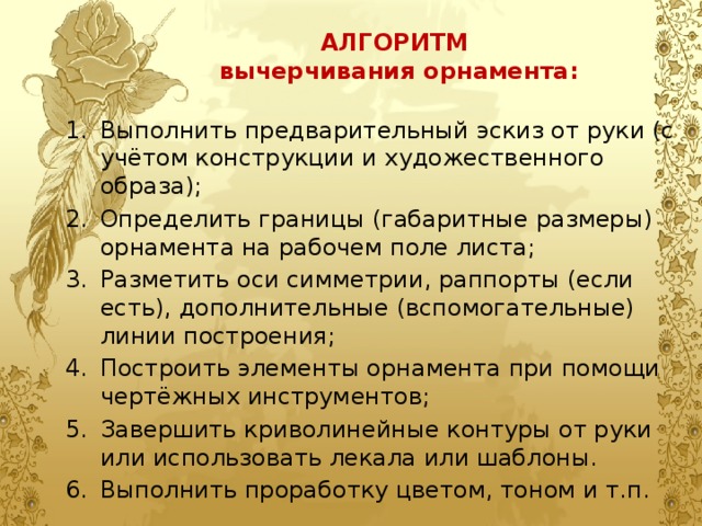 АЛГОРИТМ  вычерчивания орнамента: Выполнить предварительный эскиз от руки (с учётом конструкции и художественного образа); Определить границы (габаритные размеры) орнамента на рабочем поле листа; Разметить оси симметрии, раппорты (если есть), дополнительные (вспомогательные) линии построения; Построить элементы орнамента при помощи чертёжных инструментов; Завершить криволинейные контуры от руки или использовать лекала или шаблоны. Выполнить проработку цветом, тоном и т.п. 