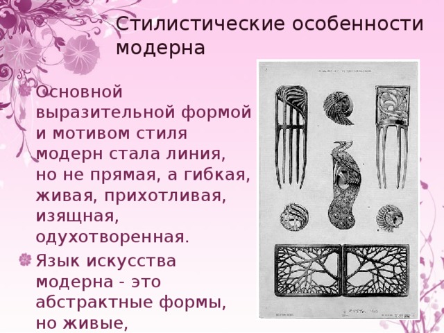 Стилистические особенности модерна Основной выразительной формой и мотивом стиля модерн стала линия, но не прямая, а гибкая, живая, прихотливая, изящная, одухотворенная. Язык искусства модерна - это абстрактные формы, но живые, органические, дышащие и растущие. 