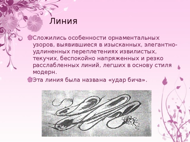 Линия Сложились особенности орнаментальных узоров, выявившиеся в изысканных, элегантно-удлиненных переплетениях извилистых, текучих, беспокойно напряженных и резко расслабленных линий, легших в основу стиля модерн. Эта линия была названа «удар бича». 