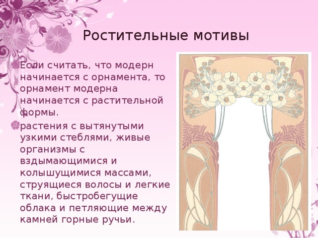 Ростительные мотивы Если считать, что модерн начинается с орнамента, то орнамент модерна начинается с растительной формы. растения с вытянутыми узкими стеблями, живые организмы с вздымающимися и колышущимися массами, струящиеся волосы и легкие ткани, быстробегущие облака и петляющие между камней горные ручьи. 