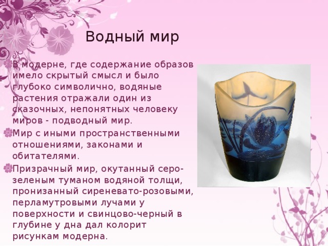 Водный мир В модерне, где содержание образов имело скрытый смысл и было глубоко символично, водяные растения отражали один из сказочных, непонятных человеку миров - подводный мир. Мир с иными пространственными отношениями, законами и обитателями. Призрачный мир, окутанный серо-зеленым туманом водяной толщи, пронизанный сиреневато-розовыми, перламутровыми лучами у поверхности и свинцово-черный в глубине у дна дал колорит рисункам модерна. 