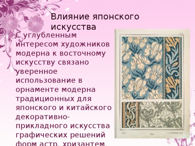 Влияние японского искусства С углубленным интересом художников модерна к восточному искусству связано уверенное использование в орнаменте модерна традиционных для японского и китайского декоративно-прикладного искусства графических решений форм астр, хризантем, ирисов, акации. 