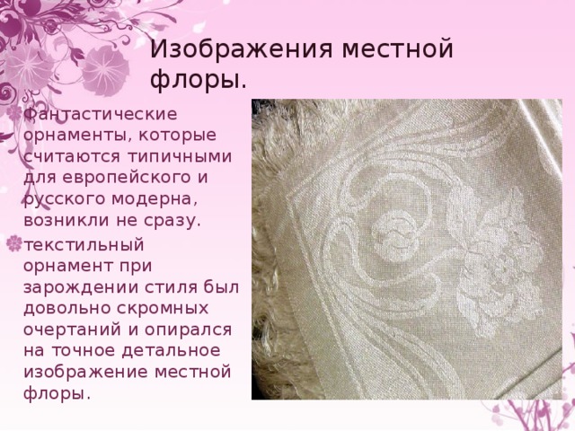 Изображения местной флоры. Фантастические орнаменты, которые считаются типичными для европейского и русского модерна, возникли не сразу. текстильный орнамент при зарождении стиля был довольно скромных очертаний и опирался на точное детальное изображение местной флоры. 