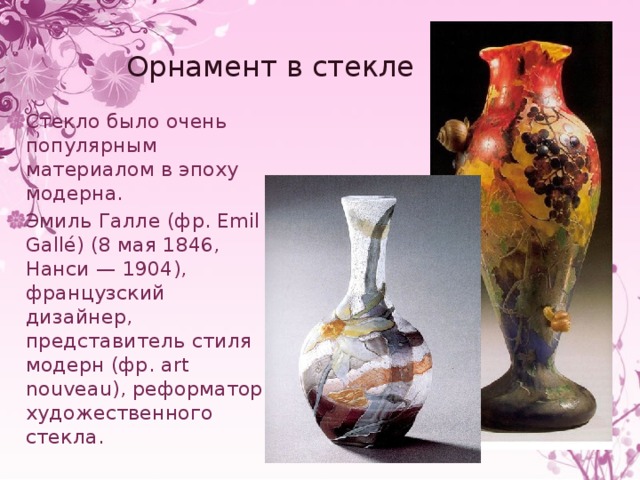 Орнамент в стекле Стекло было очень популярным материалом в эпоху модерна. Эмиль Галле (фр. Emil Gallé) (8 мая 1846, Нанси — 1904), французский дизайнер, представитель стиля модерн (фр. art nouveau), реформатор художественного стекла. 