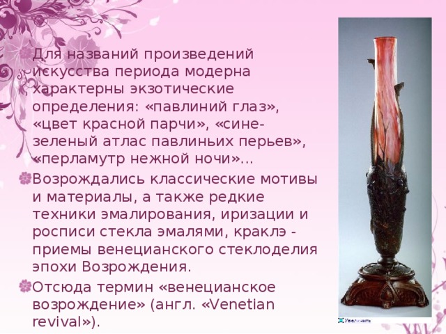 Для названий произведений искусства периода модерна характерны экзотические определения: «павлиний глаз», «цвет красной парчи», «сине-зеленый атлас павлиньих перьев», «перламутр нежной ночи»... Возрождались классические мотивы и материалы, а также редкие техники эмалирования, иризации и росписи стекла эмалями, краклэ - приемы венецианского стеклоделия эпохи Возрождения. Отсюда термин «венецианское возрождение» (англ. «Venetian revival»). 
