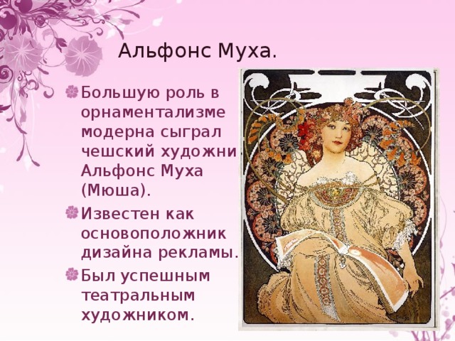 Альфонс Муха. Большую роль в орнаментализме модерна сыграл чешский художник Альфонс Муха (Мюша). Известен как основоположник дизайна рекламы. Был успешным театральным художником. 