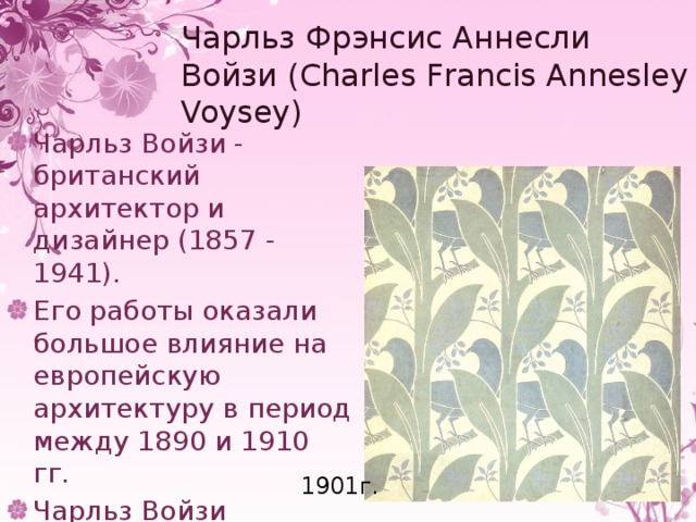 Чарльз Фрэнсис Аннесли Войзи (Charles Francis Annesley Voysey) Чарльз Войзи - британский архитектор и дизайнер (1857 - 1941). Его работы оказали большое влияние на европейскую архитектуру в период между 1890 и 1910 гг. Чарльз Войзи занимался разработкой дизайна ткани и обоев 1901г. 