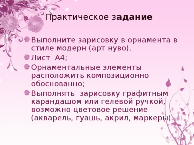 Практическое з адание Выполните зарисовку в орнамента в стиле модерн (арт нуво). Лист А4; Орнаментальные элементы расположить композиционно обоснованно; Выполнять зарисовку графитным карандашом или гелевой ручкой, возможно цветовое решение (акварель, гуашь, акрил, маркеры). 