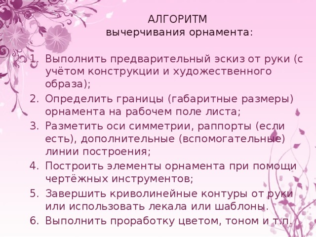 АЛГОРИТМ  вычерчивания орнамента: Выполнить предварительный эскиз от руки (с учётом конструкции и художественного образа); Определить границы (габаритные размеры) орнамента на рабочем поле листа; Разметить оси симметрии, раппорты (если есть), дополнительные (вспомогательные) линии построения; Построить элементы орнамента при помощи чертёжных инструментов; Завершить криволинейные контуры от руки или использовать лекала или шаблоны. Выполнить проработку цветом, тоном и т.п. 