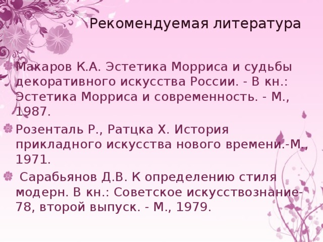 Рекомендуемая литература Макаров К.А. Эстетика Морриса и судьбы декоративного искусства России. - В кн.: Эстетика Морриса и современность. - М., 1987. Розенталь Р., Ратцка X. История прикладного искусства нового времени.-М., 1971.   Сарабьянов Д.В. К определению стиля модерн. В кн.: Советское искусствознание-78, второй выпуск. - М., 1979. 