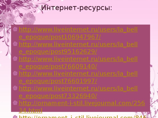 Интернет-ресурсы: http://www.liveinternet.ru/users/la_belle_epoque/post106947967/ http://www.liveinternet.ru/users/la_belle_epoque/post95162629/ http://www.liveinternet.ru/users/la_belle_epoque/post76609140/ http://www.liveinternet.ru/users/la_belle_epoque/post76601997/ http://www.liveinternet.ru/users/la_belle_epoque/post73326940/ http://ornament-i-stil.livejournal.com/25634.html http://ornament_i_stil.livejournal.com/8467.html http://art-blog.su/post102997273/ http://www.steklosphera.ru/portfolio/ http://www.liveinternet.ru/users/la_belle_epoque/post68765285/ 
