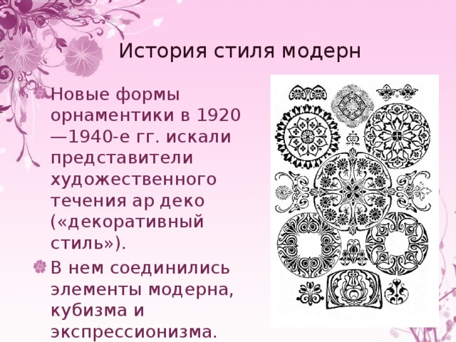 История стиля модерн Новые формы орнаментики в 1920—1940-е гг. искали представители художественного течения ар деко («декоративный стиль»). В нем соединились элементы модерна, кубизма и экспрессионизма. 