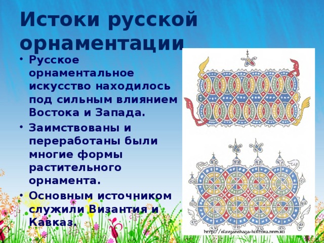 Истоки русской орнаментации Русское орнаментальное искусство находилось под сильным влиянием Востока и Запада. Заимствованы и переработаны были многие формы растительного орнамента. Основным источником служили Византия и Кавказ. 