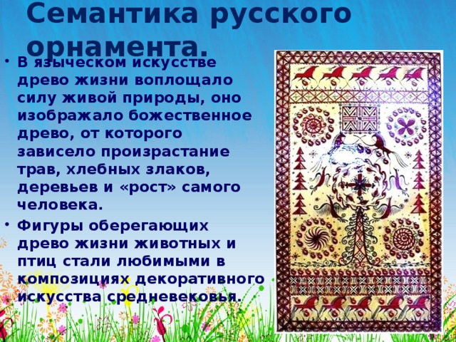 Семантика русского орнамента. В языческом искусстве древо жизни воплощало силу живой природы, оно изображало божественное древо, от которого зависело произрастание трав, хлебных злаков, деревьев и «рост» самого человека. Фигуры оберегающих древо жизни животных и птиц стали любимыми в композициях декоративного искусства средневековья. 