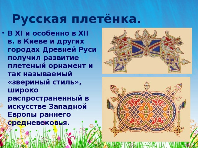 Русская плетёнка. В XI и особенно в XII в. в Киеве и других городах Древней Руси получил развитие плетеный орнамент и так называемый «звериный стиль», широко распространенный в искусстве Западной Европы раннего средневековья. 