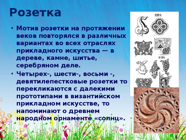 Розетка Мотив розетки на протяжении веков повторялся в различных вариантах во всех отраслях прикладного искусства — в дереве, камне, шитье, серебряном деле. Четырех-, шести-, восьми -, девятилепестковые розетки то перекликаются с далекими прототипами в византийском прикладном искусстве, то напоминают о древнем народном орнаменте «солнц». 