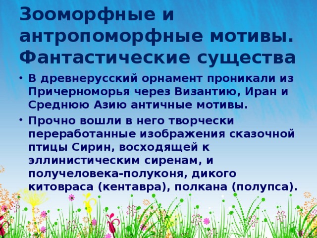 Зооморфные и антропоморфные мотивы.  Фантастические существа В древнерусский орнамент проникали из Причерноморья через Византию, Иран и Среднюю Азию античные мотивы. Прочно вошли в него творчески переработанные изображения сказочной птицы Сирин, восходящей к эллинистическим сиренам, и получеловека-полуконя, дикого китовраса (кентавра), полкана (полупса). 