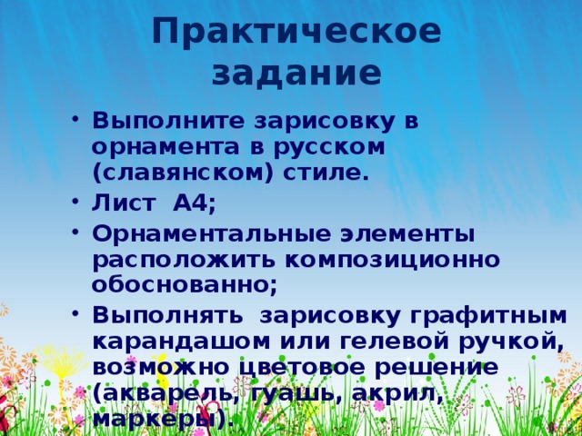 Практическое задание Выполните зарисовку в орнамента в русском (славянском) стиле. Лист А4; Орнаментальные элементы расположить композиционно обоснованно; Выполнять зарисовку графитным карандашом или гелевой ручкой, возможно цветовое решение (акварель, гуашь, акрил, маркеры). 