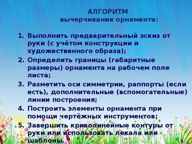 АЛГОРИТМ  вычерчивания орнамента: Выполнить предварительный эскиз от руки (с учётом конструкции и художественного образа); Определить границы (габаритные размеры) орнамента на рабочем поле листа; Разметить оси симметрии, раппорты (если есть), дополнительные (вспомогательные) линии построения; Построить элементы орнамента при помощи чертёжных инструментов; Завершить криволинейные контуры от руки или использовать лекала или шаблоны. Выполнить проработку цветом, тоном и т.п. 
