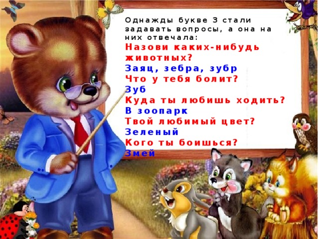 Однажды букве З стали задавать вопросы, а она на них отвечала: Назови каких-нибудь животных? Заяц, зебра, зубр Что у тебя болит? Зуб Куда ты любишь ходить? В зоопарк Твой любимый цвет? Зеленый  Кого ты боишься? Змей 
