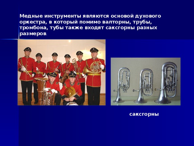 Медные инструменты являются основой духового оркестра, в который помимо валторны, трубы, тромбона, тубы также входят саксгорны разных размеров . саксгорны 